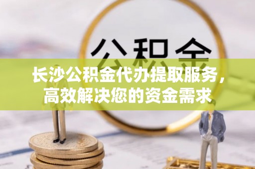 霍林郭勒长沙公积金代办提取服务，高效解决您的资金需求