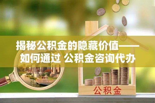 霍林郭勒揭秘公积金的隐藏价值——如何通过 公积金咨询代办提取 优化财富管理