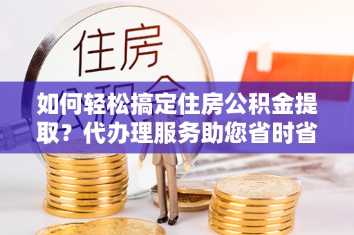 霍林郭勒如何轻松搞定住房公积金提取？代办理服务助您省时省力