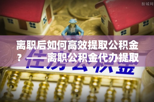 霍林郭勒离职后如何高效提取公积金？——离职公积金代办提取全流程解析