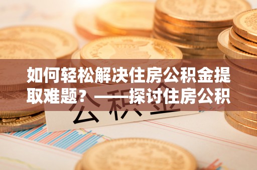 霍林郭勒如何轻松解决住房公积金提取难题？——探讨住房公积金提取代办服务