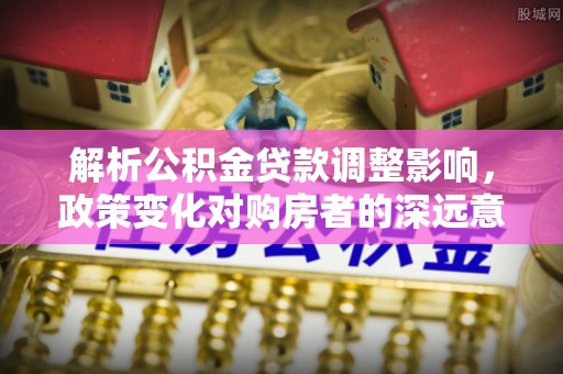 霍林郭勒解析公积金贷款调整影响，政策变化对购房者的深远意义