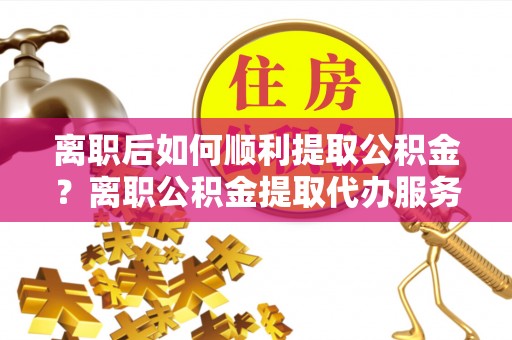 霍林郭勒离职后如何顺利提取公积金？离职公积金提取代办服务帮你搞定！