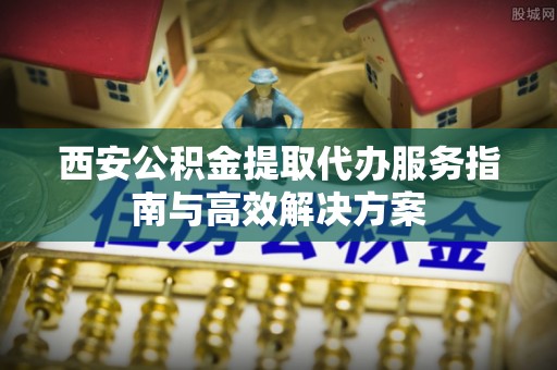 霍林郭勒西安公积金提取代办服务指南与高效解决方案