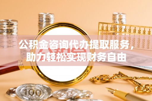 霍林郭勒公积金咨询代办提取服务，助力轻松实现财务自由