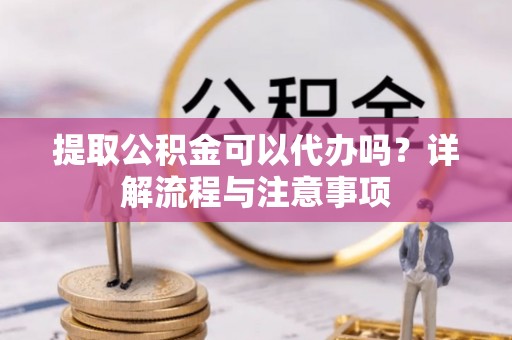 霍林郭勒提取公积金可以代办吗？详解流程与注意事项
