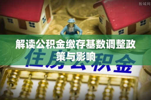霍林郭勒解读公积金缴存基数调整政策与影响