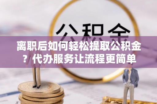 霍林郭勒离职后如何轻松提取公积金？代办服务让流程更简单