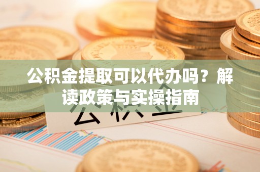 霍林郭勒公积金提取可以代办吗？解读政策与实操指南