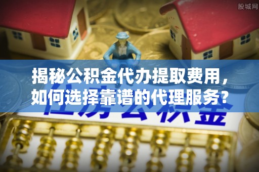 霍林郭勒揭秘公积金代办提取费用，如何选择靠谱的代理服务？