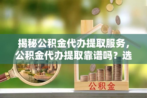 霍林郭勒揭秘公积金代办提取服务，公积金代办提取靠谱吗？选择需谨慎