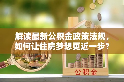 霍林郭勒解读最新公积金政策法规，如何让住房梦想更近一步？