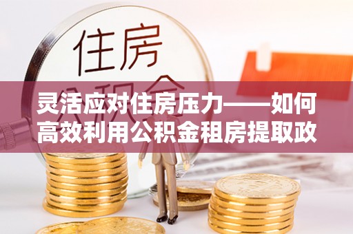 霍林郭勒灵活应对住房压力——如何高效利用公积金租房提取政策