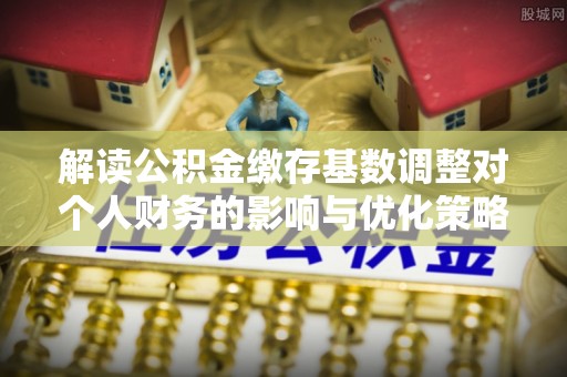 霍林郭勒解读公积金缴存基数调整对个人财务的影响与优化策略