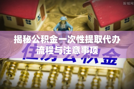 霍林郭勒揭秘公积金一次性提取代办流程与注意事项