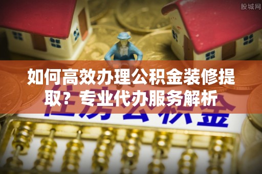 霍林郭勒如何高效办理公积金装修提取？专业代办服务解析
