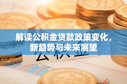 霍林郭勒解读公积金贷款政策变化，新趋势与未来展望