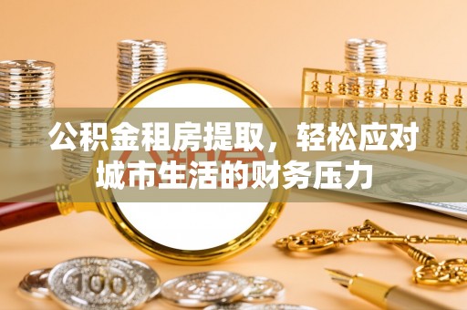 霍林郭勒公积金租房提取，轻松应对城市生活的财务压力