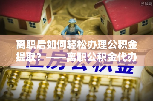 霍林郭勒离职后如何轻松办理公积金提取？——离职公积金代办提取服务详解