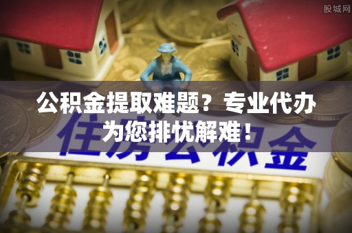 霍林郭勒公积金提取难题？专业代办为您排忧解难！