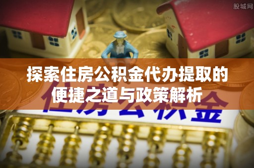霍林郭勒探索住房公积金代办提取的便捷之道与政策解析