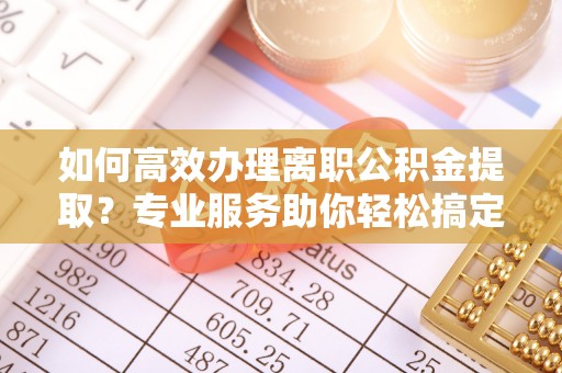霍林郭勒如何高效办理离职公积金提取？专业服务助你轻松搞定