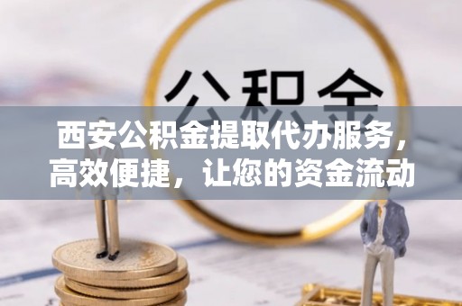 霍林郭勒西安公积金提取代办服务，高效便捷，让您的资金流动更灵活