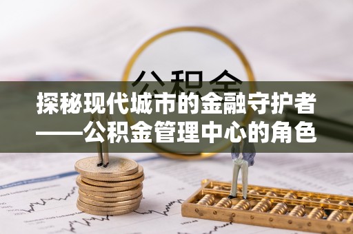 霍林郭勒探秘现代城市的金融守护者——公积金管理中心的角色与使命