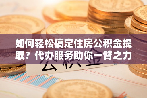 霍林郭勒如何轻松搞定住房公积金提取？代办服务助你一臂之力