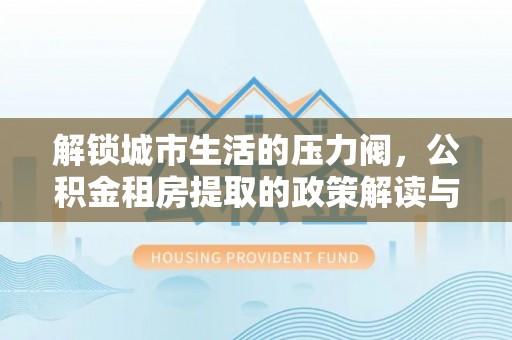 霍林郭勒解锁城市生活的压力阀，公积金租房提取的政策解读与实践指南