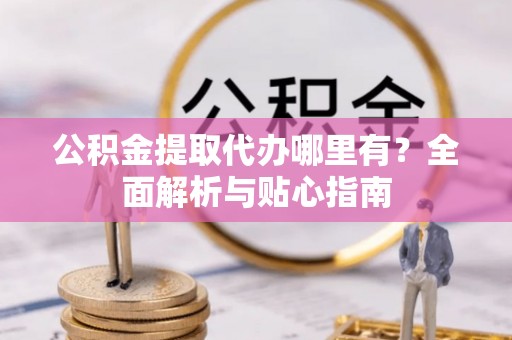 霍林郭勒公积金提取代办哪里有？全面解析与贴心指南