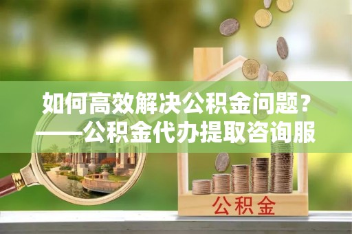 霍林郭勒如何高效解决公积金问题？——公积金代办提取咨询服务指南