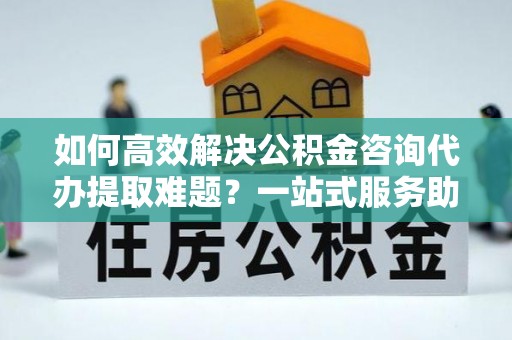 霍林郭勒如何高效解决公积金咨询代办提取难题？一站式服务助您轻松搞定