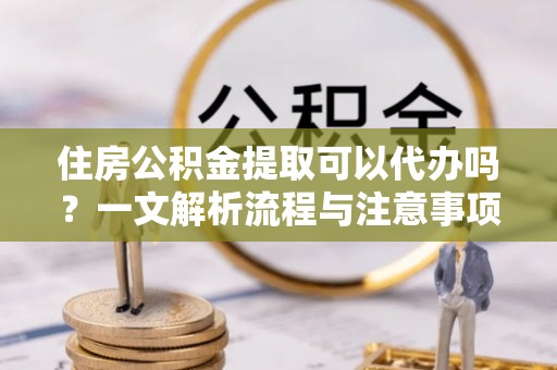 霍林郭勒住房公积金提取可以代办吗？一文解析流程与注意事项