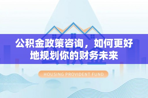 霍林郭勒公积金政策咨询，如何更好地规划你的财务未来