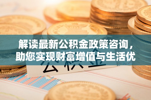 霍林郭勒解读最新公积金政策咨询，助您实现财富增值与生活优化