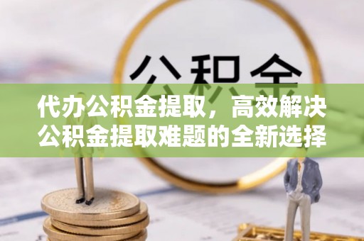 霍林郭勒代办公积金提取，高效解决公积金提取难题的全新选择