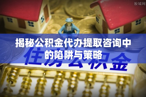 霍林郭勒揭秘公积金代办提取咨询中的陷阱与策略