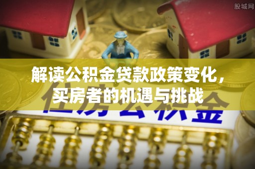 霍林郭勒解读公积金贷款政策变化，买房者的机遇与挑战