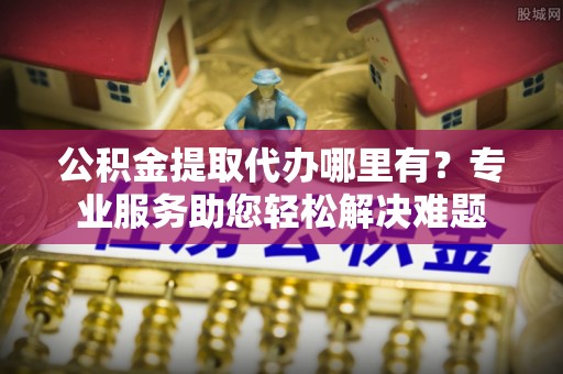霍林郭勒公积金提取代办哪里有？专业服务助您轻松解决难题