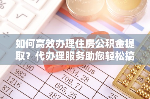 霍林郭勒如何高效办理住房公积金提取？代办理服务助您轻松搞定