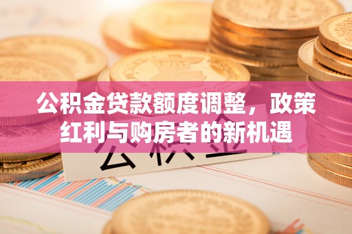 霍林郭勒公积金贷款额度调整，政策红利与购房者的新机遇