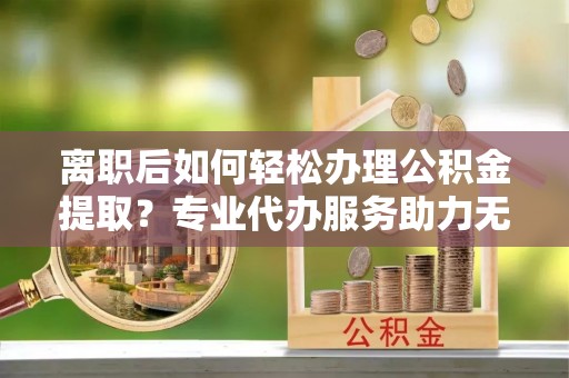 霍林郭勒离职后如何轻松办理公积金提取？专业代办服务助力无忧