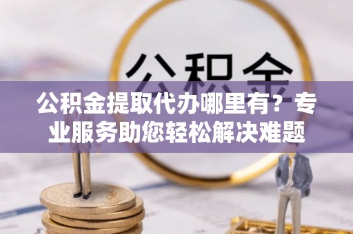 霍林郭勒公积金提取代办哪里有？专业服务助您轻松解决难题