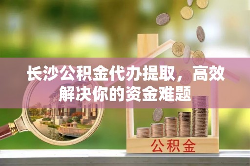 霍林郭勒长沙公积金代办提取，高效解决你的资金难题
