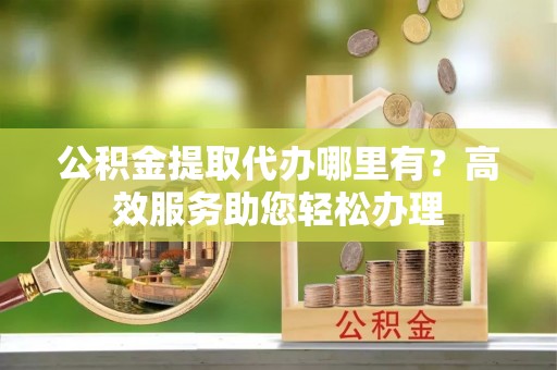 霍林郭勒公积金提取代办哪里有？高效服务助您轻松办理