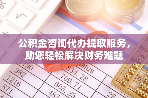 霍林郭勒公积金咨询代办提取服务，助您轻松解决财务难题