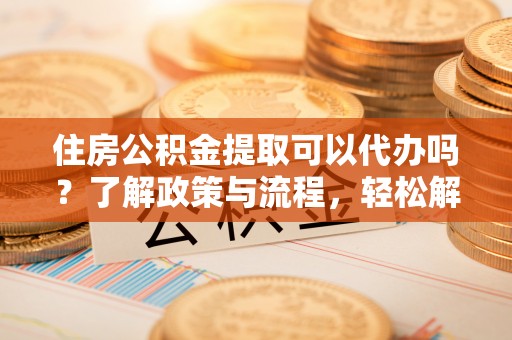 霍林郭勒住房公积金提取可以代办吗？了解政策与流程，轻松解决疑惑