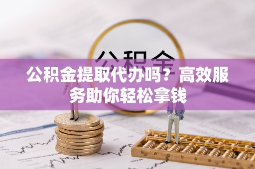 霍林郭勒公积金提取代办吗？高效服务助你轻松拿钱