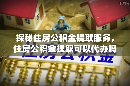 霍林郭勒探秘住房公积金提取服务，住房公积金提取可以代办吗的全方位解析